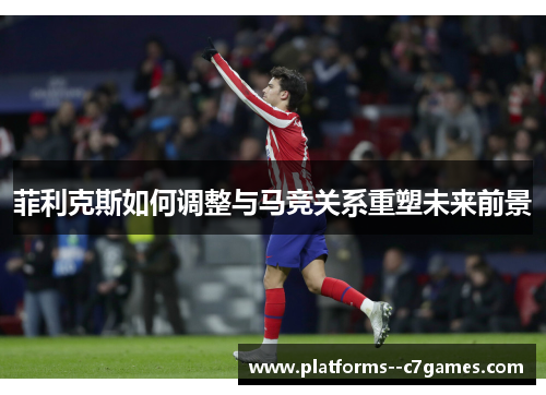 菲利克斯如何调整与马竞关系重塑未来前景 菲利克斯如何调整与马竞关系重塑未来前景