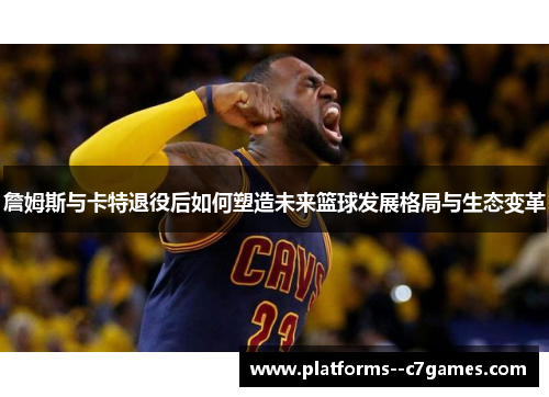 詹姆斯与卡特退役后如何塑造未来篮球发展格局与生态变革