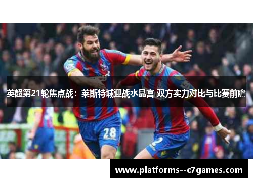 英超第21轮焦点战：莱斯特城迎战水晶宫 双方实力对比与比赛前瞻