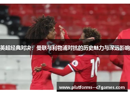 英超经典对决:曼联与利物浦对抗的历史魅力与深远影响 英超经典对决:曼联与利物浦对抗的历史魅力与深远影响