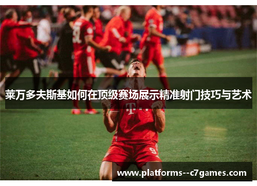 莱万多夫斯基如何在顶级赛场展示精准射门技巧与艺术