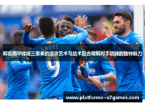 解密西甲锋线三重奏的进攻艺术与战术配合破解对手防线的独特魅力