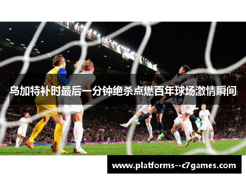 乌加特补时最后一分钟绝杀点燃百年球场激情瞬间