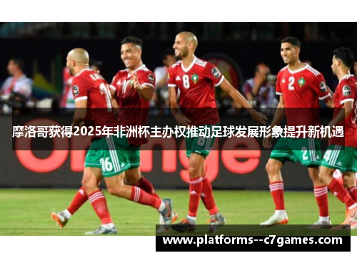 摩洛哥获得2025年非洲杯主办权推动足球发展形象提升新机遇