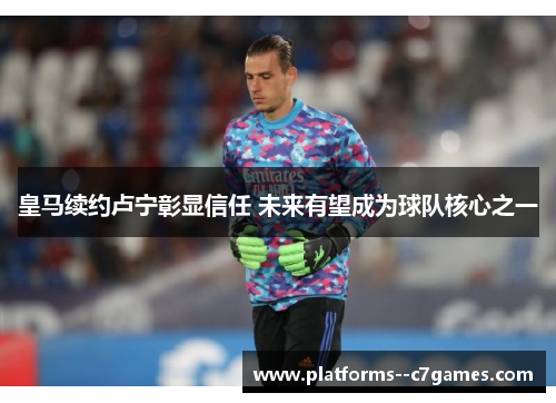 皇马续约卢宁彰显信任 未来有望成为球队核心之一